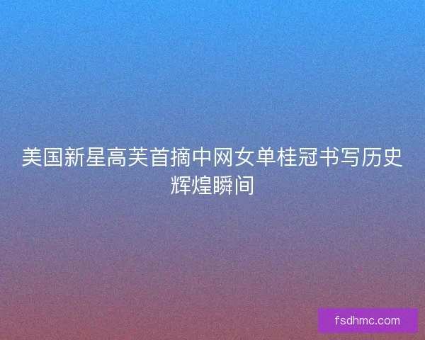 美国新星高芙首摘中网女单桂冠书写历史辉煌瞬间