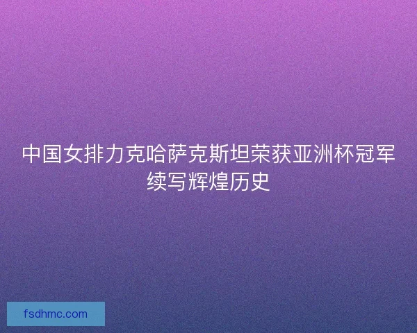 中国女排力克哈萨克斯坦荣获亚洲杯冠军续写辉煌历史