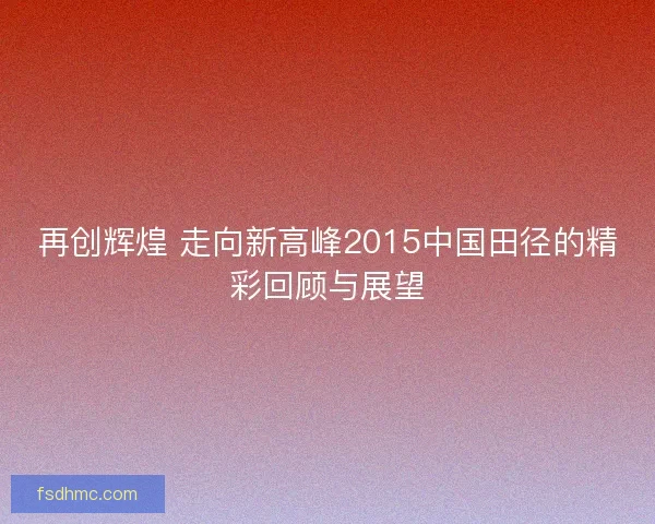 再创辉煌 走向新高峰2015中国田径的精彩回顾与展望