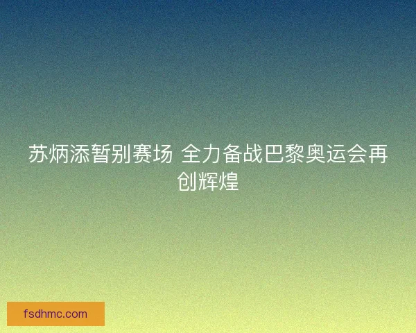 苏炳添暂别赛场 全力备战巴黎奥运会再创辉煌
